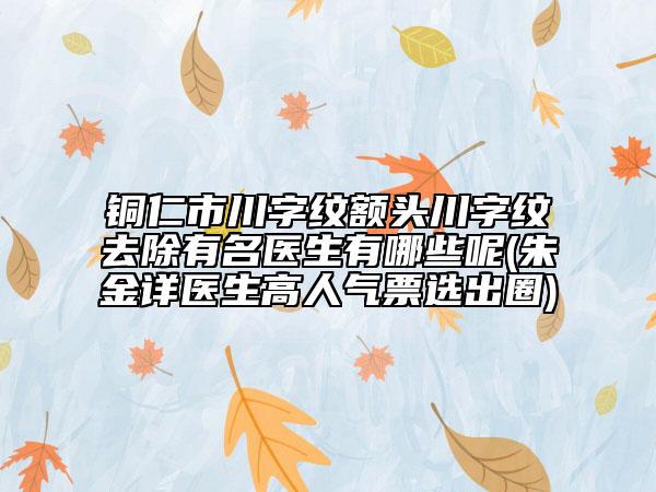 銅仁市川字紋額頭川字紋去除有名醫(yī)生有哪些呢(朱金詳醫(yī)生高人氣票選出圈)
