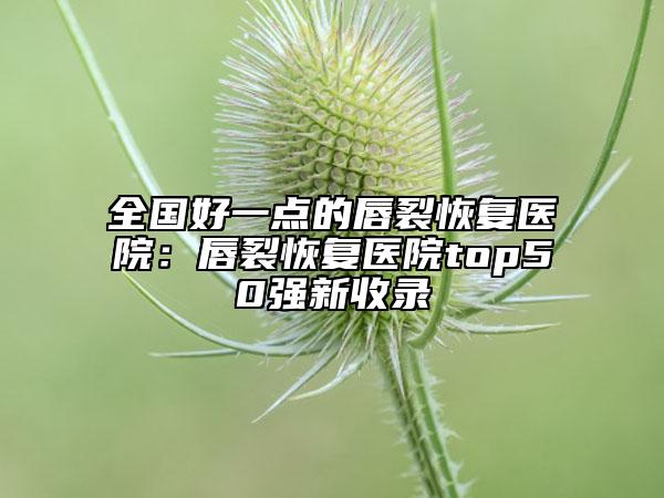 全國好一點(diǎn)的唇裂恢復(fù)醫(yī)院：唇裂恢復(fù)醫(yī)院top50強(qiáng)新收錄