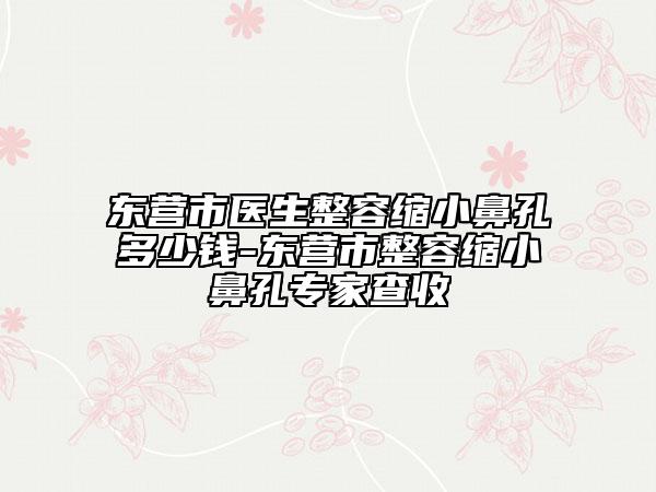 東營市醫(yī)生整容縮小鼻孔多少錢-東營市整容縮小鼻孔專家查收