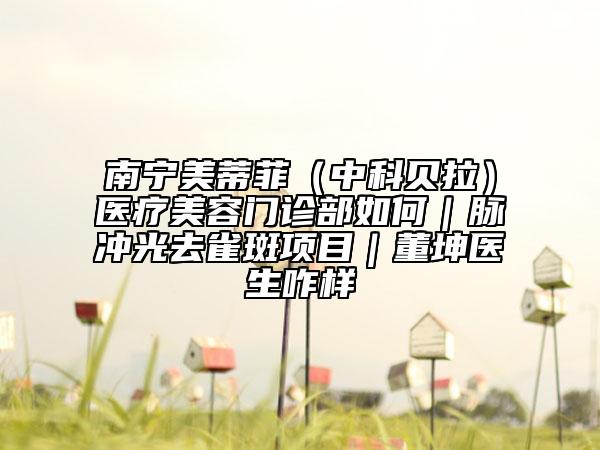 南寧美蒂菲（中科貝拉）醫(yī)療美容門診部如何｜脈沖光去雀斑項目｜董坤醫(yī)生咋樣