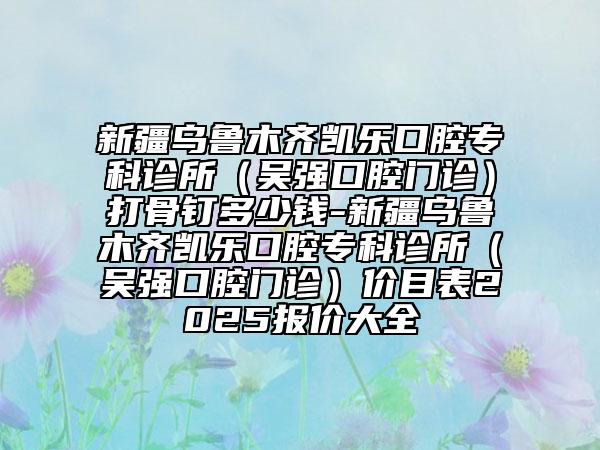 新疆烏魯木齊凱樂口腔?？圃\所（吳強(qiáng)口腔門診）打骨釘多少錢-新疆烏魯木齊凱樂口腔?？圃\所（吳強(qiáng)口腔門診）價(jià)目表2025報(bào)價(jià)大全
