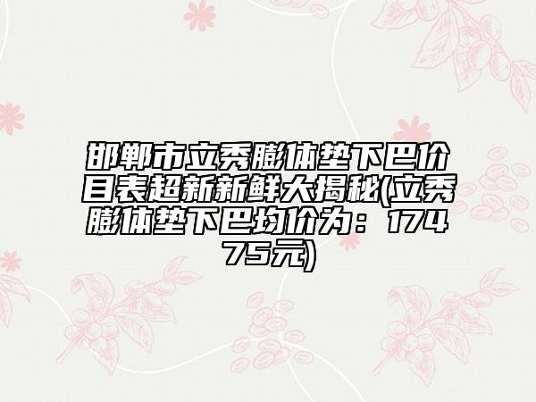 邯鄲市立秀膨體墊下巴價(jià)目表超新新鮮大揭秘(立秀膨體墊下巴均價(jià)為：17475元)