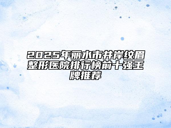 2025年麗水市井岸紋眉整形醫(yī)院排行榜前十強(qiáng)王牌推薦