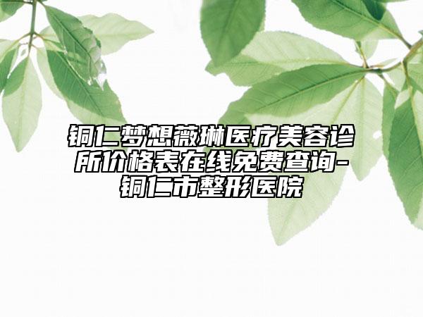 銅仁夢(mèng)想薇琳醫(yī)療美容診所價(jià)格表在線免費(fèi)查詢-銅仁市整形醫(yī)院