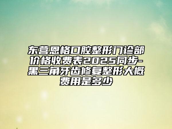 東營恩格口腔整形門診部價格收費表2025同步-黑三角牙齒修復整形大概費用是多少