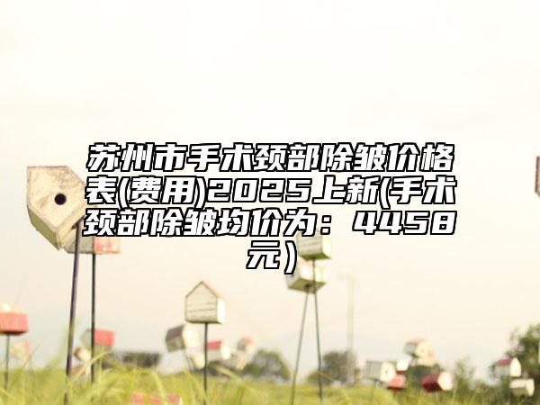 蘇州市手術(shù)頸部除皺價格表(費用)2025上新(手術(shù)頸部除皺均價為：4458元）