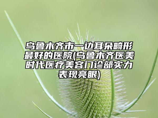 烏魯木齊市一邊耳朵畸形最好的醫(yī)院(烏魯木齊醫(yī)美時(shí)代醫(yī)療美容門診部實(shí)力表現(xiàn)亮眼)