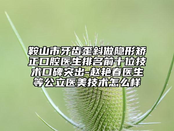 鞍山市牙齒歪斜做隱形矯正口腔醫(yī)生排名前十位技術(shù)口碑突出-趙艷春醫(yī)生等公立醫(yī)美技術(shù)怎么樣