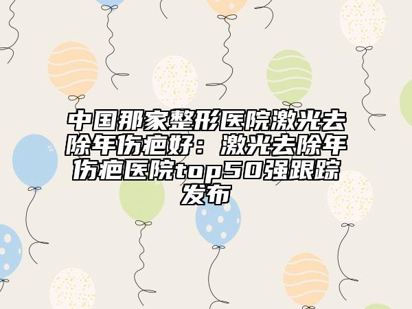 中國(guó)那家整形醫(yī)院激光去除年傷疤好：激光去除年傷疤醫(yī)院top50強(qiáng)跟蹤發(fā)布