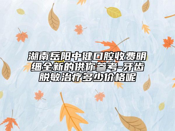 湖南岳陽(yáng)中健口腔收費(fèi)明細(xì)全新的供你參考-牙齒脫敏治療多少價(jià)格呢