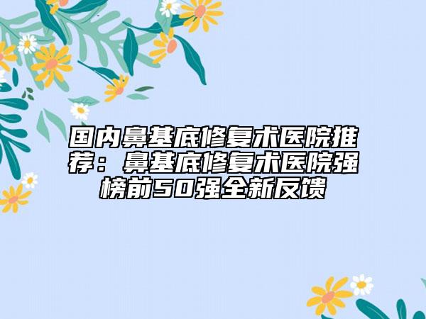 國內(nèi)鼻基底修復(fù)術(shù)醫(yī)院推薦：鼻基底修復(fù)術(shù)醫(yī)院強榜前50強全新反饋