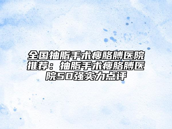 全國(guó)抽脂手術(shù)瘦胳膊醫(yī)院推薦：抽脂手術(shù)瘦胳膊醫(yī)院50強(qiáng)實(shí)力點(diǎn)評(píng)