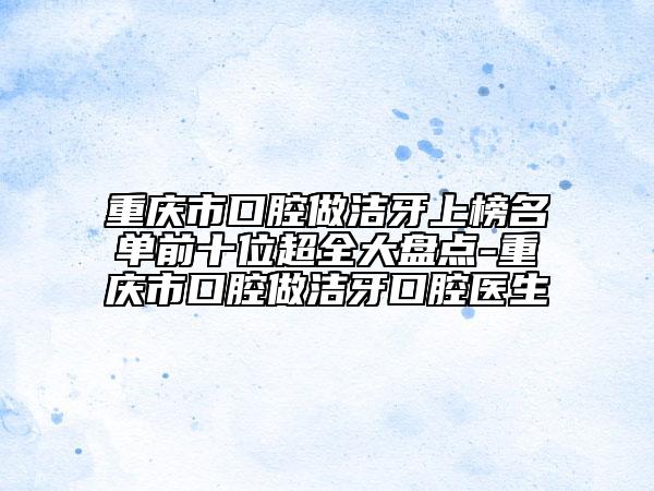 重慶市口腔做潔牙上榜名單前十位超全大盤點(diǎn)-重慶市口腔做潔牙口腔醫(yī)生