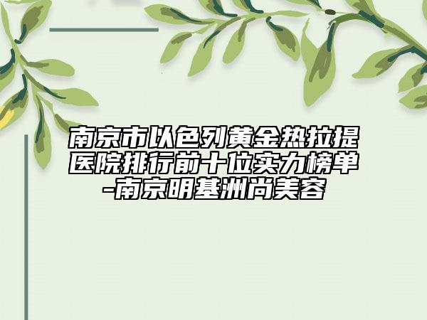 南京市以色列黃金熱拉提醫(yī)院排行前十位實力榜單-南京明基洲尚美容