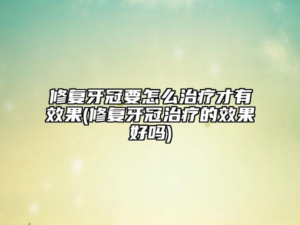 修復(fù)牙冠要怎么治療才有效果(修復(fù)牙冠治療的效果好嗎)