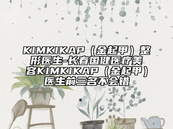 KIMKIKAP（金起甲）整形醫(yī)生-長(zhǎng)春國(guó)健醫(yī)療美容KIMKIKAP（金起甲）醫(yī)生前三名不會(huì)錯(cuò)