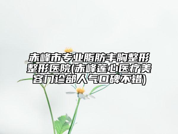 赤峰市專業(yè)脂肪豐胸整形整形醫(yī)院(赤峰蓮心醫(yī)療美容門診部人氣口碑不錯)