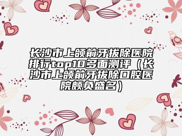 長沙市上頜前牙拔除醫(yī)院排行top10多面測評（長沙市上頜前牙拔除口腔醫(yī)院頗負(fù)盛名）