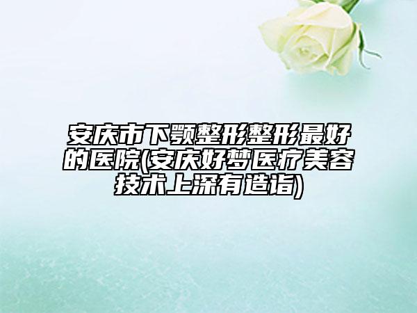 安慶市下顎整形整形最好的醫(yī)院(安慶好夢(mèng)醫(yī)療美容技術(shù)上深有造詣)