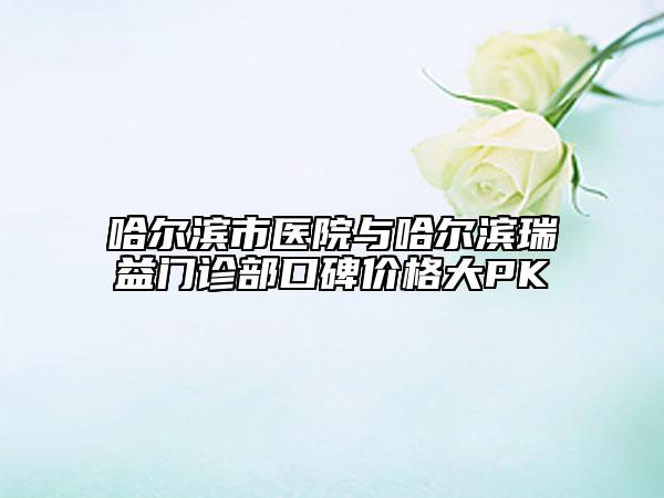 哈爾濱市醫(yī)院與哈爾濱瑞益門診部口碑價(jià)格大PK