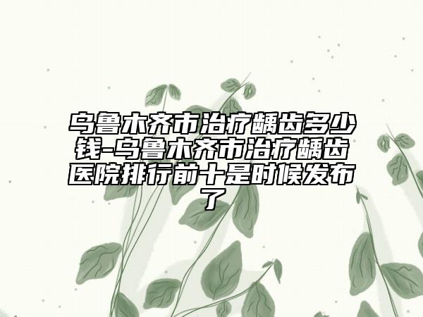 烏魯木齊市治療齲齒多少錢-烏魯木齊市治療齲齒醫(yī)院排行前十是時候發(fā)布了