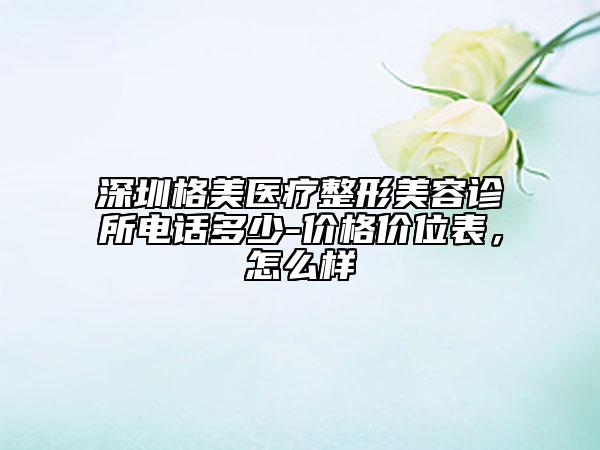 深圳格美醫(yī)療整形美容診所電話多少-價格價位表，怎么樣