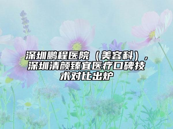 深圳鵬程醫(yī)院（美容科）,深圳清顏臻宜醫(yī)療口碑技術(shù)對比出爐