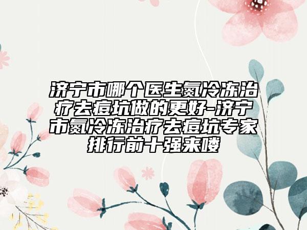 濟(jì)寧市哪個(gè)醫(yī)生氮冷凍治療去痘坑做的更好-濟(jì)寧市氮冷凍治療去痘坑專家排行前十強(qiáng)來嘍