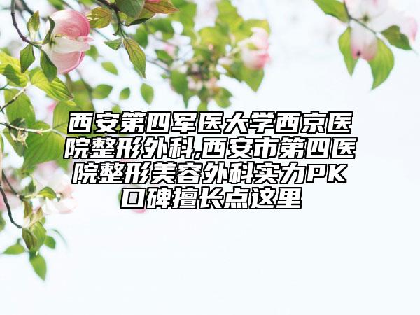西安第四軍醫(yī)大學西京醫(yī)院整形外科,西安市第四醫(yī)院整形美容外科實力PK口碑擅長點這里