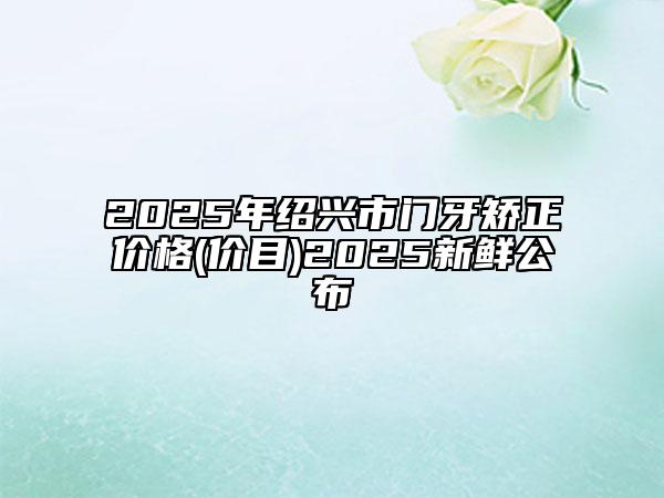 2025年紹興市門牙矯正價(jià)格(價(jià)目)2025新鮮公布