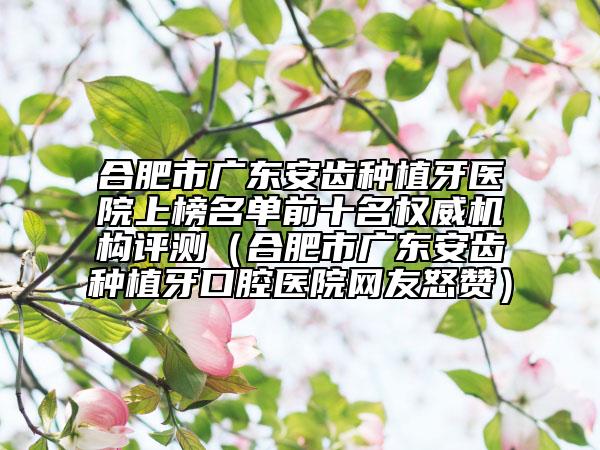 合肥市廣東安齒種植牙醫(yī)院上榜名單前十名權(quán)威機(jī)構(gòu)評(píng)測(cè)（合肥市廣東安齒種植牙口腔醫(yī)院網(wǎng)友怒贊）