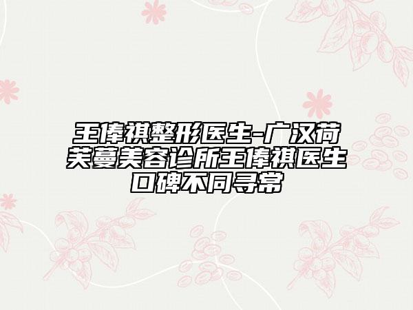 王俸祺整形醫(yī)生-廣漢荷芙蔓美容診所王俸祺醫(yī)生口碑不同尋常