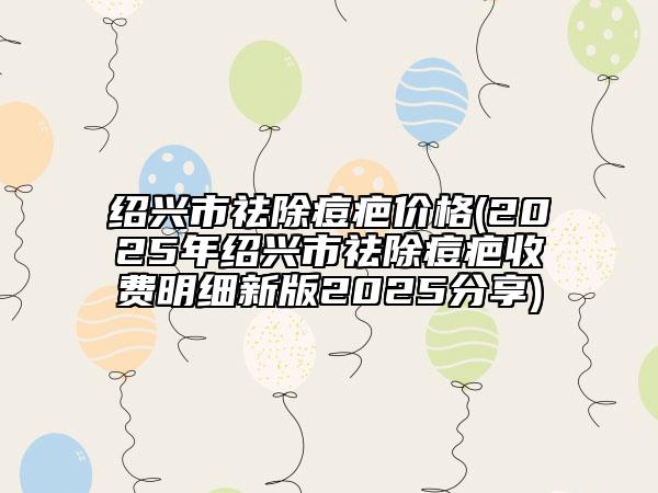 紹興市祛除痘疤價格(2025年紹興市祛除痘疤收費明細(xì)新版2025分享)