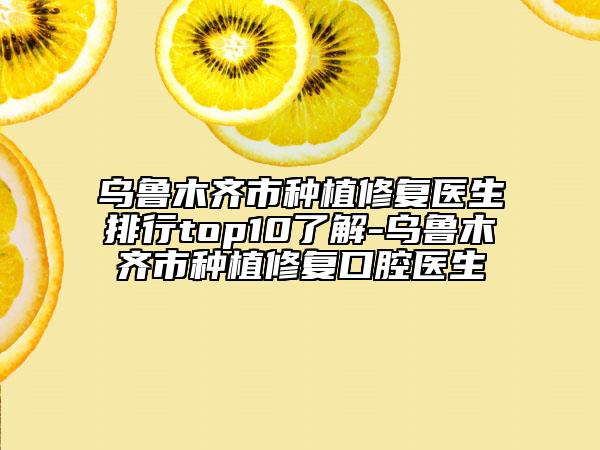 烏魯木齊市種植修復(fù)醫(yī)生排行top10了解-烏魯木齊市種植修復(fù)口腔醫(yī)生