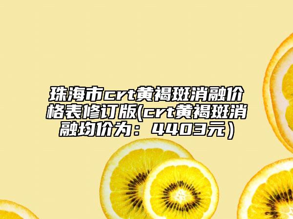 珠海市crt黃褐斑消融價格表修訂版(crt黃褐斑消融均價為：4403元）