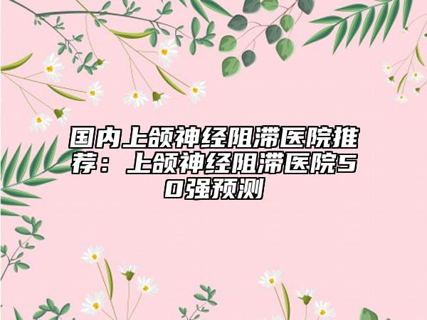 國(guó)內(nèi)上頜神經(jīng)阻滯醫(yī)院推薦：上頜神經(jīng)阻滯醫(yī)院50強(qiáng)預(yù)測(cè)
