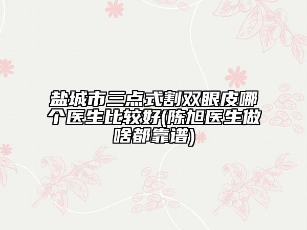 鹽城市三點式割雙眼皮哪個醫(yī)生比較好(陳旭醫(yī)生做啥都靠譜)