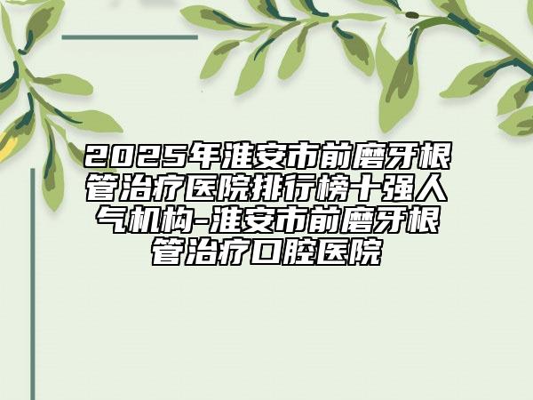 2025年淮安市前磨牙根管治療醫(yī)院排行榜十強人氣機構-淮安市前磨牙根管治療口腔醫(yī)院