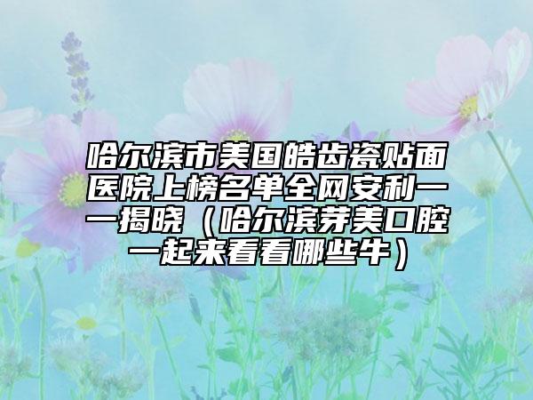 哈爾濱市美國皓齒瓷貼面醫(yī)院上榜名單全網(wǎng)安利一一揭曉（哈爾濱芽美口腔一起來看看哪些牛）