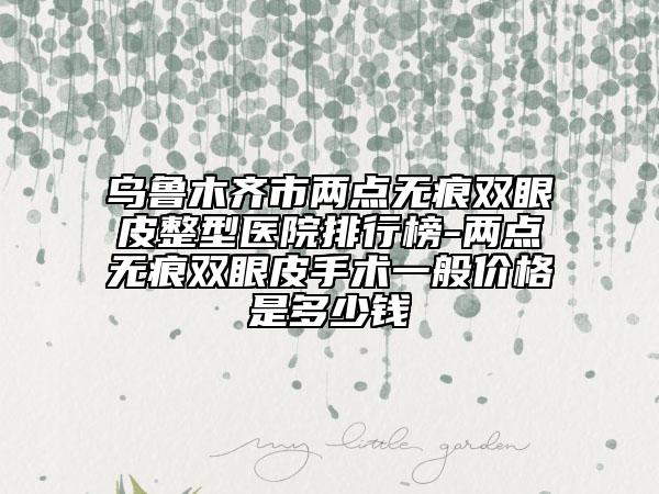 烏魯木齊市兩點(diǎn)無痕雙眼皮整型醫(yī)院排行榜-兩點(diǎn)無痕雙眼皮手術(shù)一般價(jià)格是多少錢
