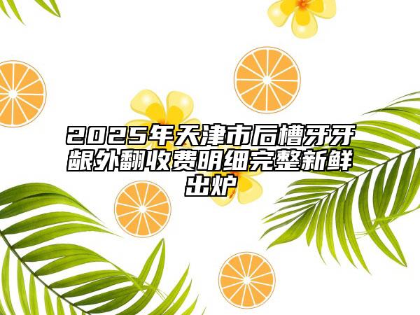 2025年天津市后槽牙牙齦外翻收費(fèi)明細(xì)完整新鮮出爐
