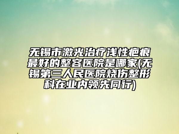 無錫市激光治療淺性疤痕最好的整容醫(yī)院是哪家(無錫第三人民醫(yī)院燒傷整形科在業(yè)內(nèi)領(lǐng)先同行)