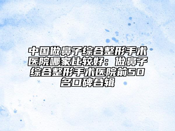 中國(guó)做鼻子綜合整形手術(shù)醫(yī)院哪家比較好：做鼻子綜合整形手術(shù)醫(yī)院前50名口碑合輯