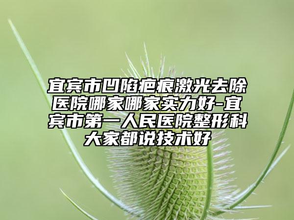 宜賓市凹陷疤痕激光去除醫(yī)院哪家哪家實力好-宜賓市第一人民醫(yī)院整形科大家都說技術(shù)好