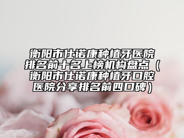 衡陽市仕諾康種植牙醫(yī)院排名前十名上榜機構(gòu)盤點（衡陽市仕諾康種植牙口腔醫(yī)院分享排名前四口碑）