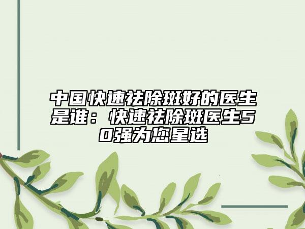 中國(guó)快速祛除斑好的醫(yī)生是誰(shuí)：快速祛除斑醫(yī)生50強(qiáng)為您星選