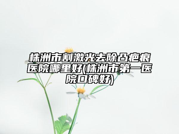 株洲市割激光去除凸疤痕醫(yī)院哪里好(株洲市第一醫(yī)院口碑好)
