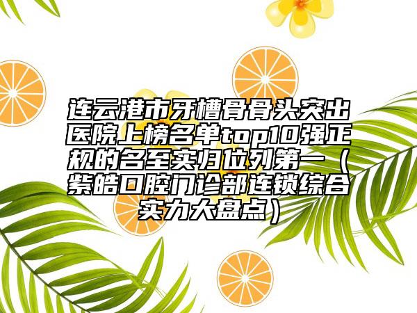 連云港市牙槽骨骨頭突出醫(yī)院上榜名單top10強正規(guī)的名至實歸位列第一（紫皓口腔門診部連鎖綜合實力大盤點）