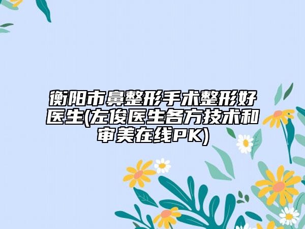 衡陽(yáng)市鼻整形手術(shù)整形好醫(yī)生(左俊醫(yī)生各方技術(shù)和審美在線PK)