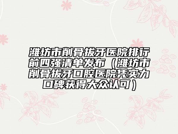 濰坊市削骨拔牙醫(yī)院排行前四強(qiáng)清單發(fā)布（濰坊市削骨拔牙口腔醫(yī)院憑實(shí)力口碑獲得大眾認(rèn)可）